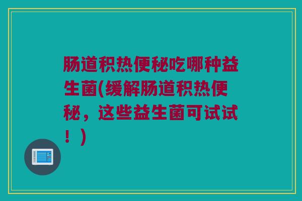 肠道积热便秘吃哪种益生菌(缓解肠道积热便秘，这些益生菌可试试！)