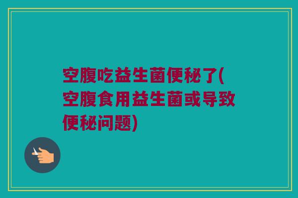 空腹吃益生菌便秘了(空腹食用益生菌或导致便秘问题)
