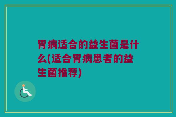 胃病适合的益生菌是什么(适合胃病患者的益生菌推荐)