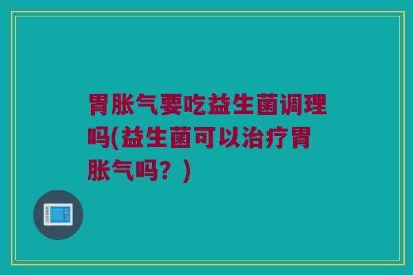 胃胀气要吃益生菌调理吗(益生菌可以治疗胃胀气吗？)