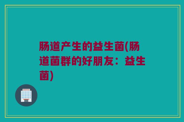 肠道产生的益生菌(肠道菌群的好朋友:益生菌) 肠道产生的益生菌(肠道菌群的好朋友:益生菌)