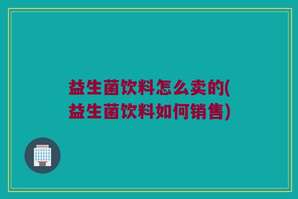 益生菌饮料怎么卖的(益生菌饮料如何销售)