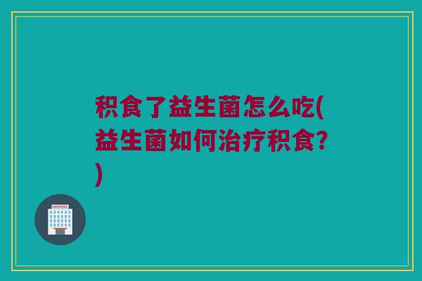 积食了益生菌怎么吃(益生菌如何治疗积食？)