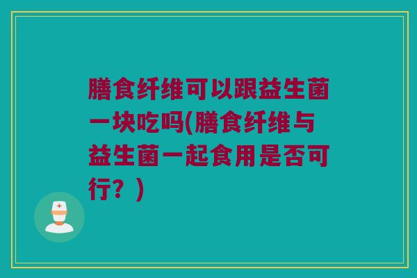 膳食纤维可以跟益生菌一块吃吗(膳食纤维与益生菌一起食用是否可行？)