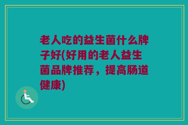 老人吃的益生菌什么牌子好(好用的老人益生菌品牌推荐,提高肠道健康) 老人吃的益生菌什么牌子好(好用的老人益生菌品牌推荐,提高肠道健康)