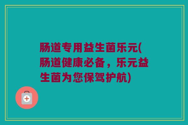 肠道专用益生菌乐元(肠道健康必备，乐元益生菌为您保驾护航)