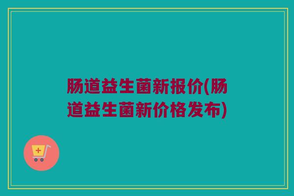 肠道益生菌新报价(肠道益生菌新价格发布)