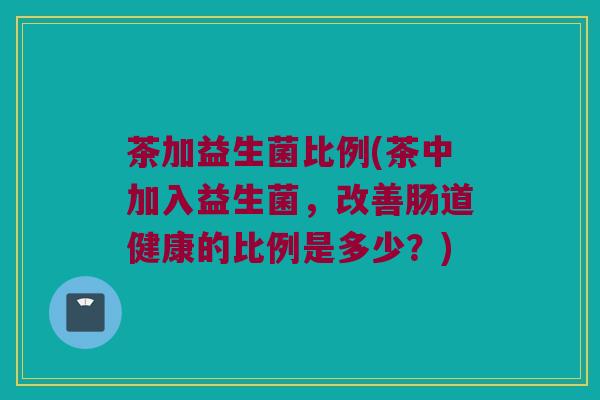 茶加益生菌比例(茶中加入益生菌，改善肠道健康的比例是多少？)