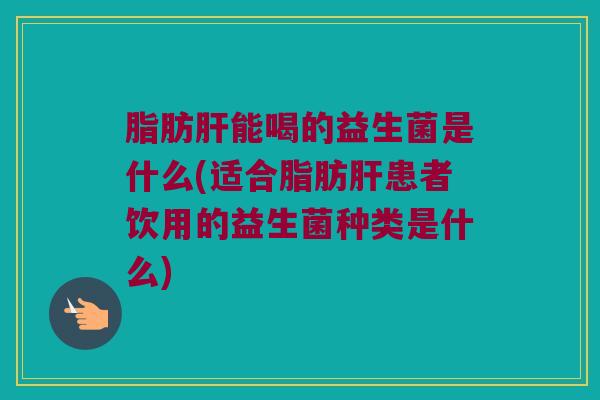 脂肪肝能喝的益生菌是什么(适合脂肪肝患者饮用的益生菌种类是什么)