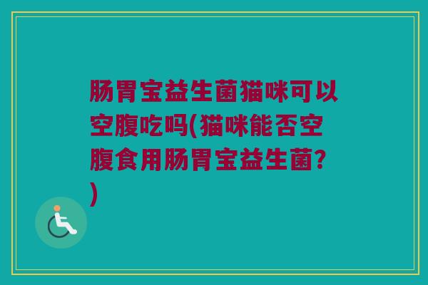 肠胃宝益生菌猫咪可以空腹吃吗(猫咪能否空腹食用肠胃宝益生菌?) 肠胃宝益生菌猫咪可以空腹吃吗(猫咪能否空腹食用肠胃宝益生菌?)
