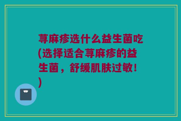 荨麻疹选什么益生菌吃(选择适合荨麻疹的益生菌，舒缓肌肤过敏！)