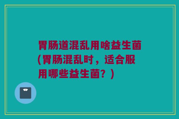 道混乱用啥益生菌(混乱时,适合服用哪些益生菌?) 道混乱用啥益生菌(混乱时,适合服用哪些益生菌?)
