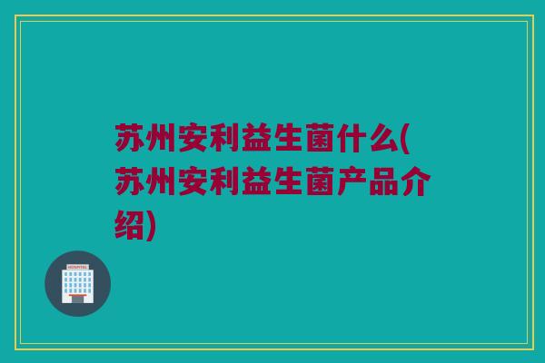 苏州安利益生菌什么(苏州安利益生菌产品介绍)