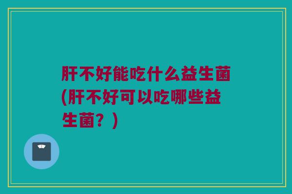 肝不好能吃什么益生菌(肝不好可以吃哪些益生菌？)