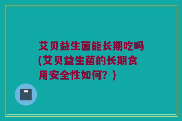 艾贝益生菌能长期吃吗(艾贝益生菌的长期食用安全性如何？)