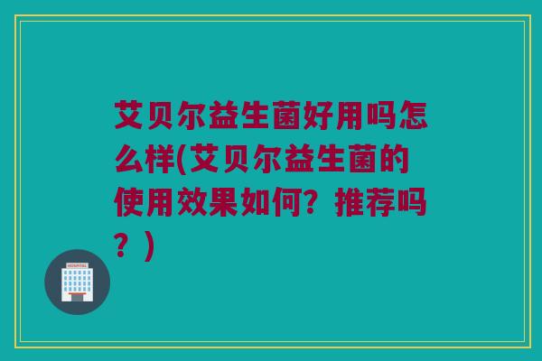 艾贝尔益生菌好用吗怎么样(艾贝尔益生菌的使用效果如何？推荐吗？)
