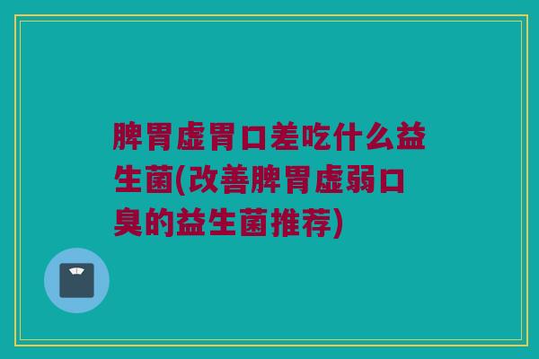脾胃虚胃口差吃什么益生菌(改善脾胃虚弱口臭的益生菌推荐)