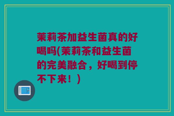 茉莉茶加益生菌真的好喝吗(茉莉茶和益生菌的完美融合，好喝到停不下来！)