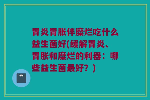 胃炎胃胀伴糜烂吃什么益生菌好(缓解胃炎、胃胀和糜烂的利器：哪些益生菌最好？)