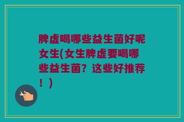 脾虚喝哪些益生菌好呢女生(女生脾虚要喝哪些益生菌？这些好推荐！)