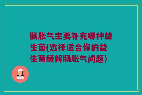 肠胀气主要补充哪种益生菌(选择适合你的益生菌缓解肠胀气问题)