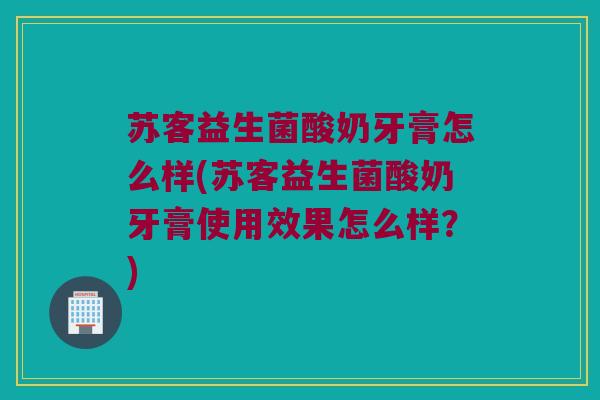苏客益生菌酸奶牙膏怎么样(苏客益生菌酸奶牙膏使用效果怎么样？)