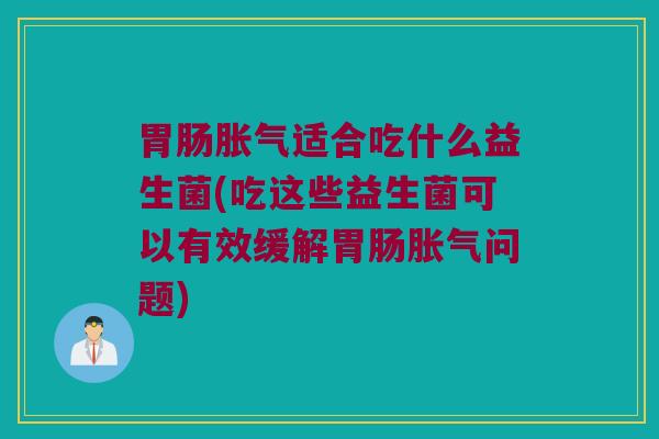 胃肠胀气适合吃什么益生菌(吃这些益生菌可以有效缓解胃肠胀气问题)