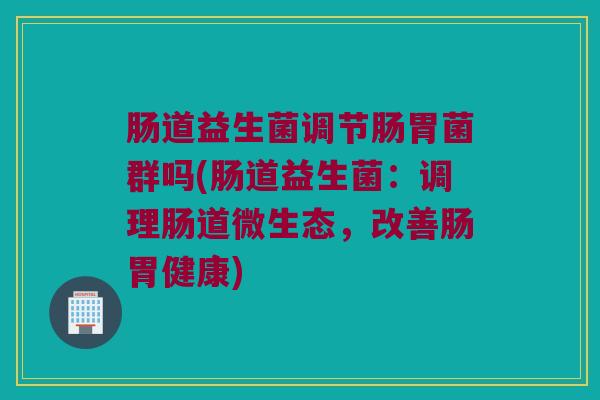肠道益生菌调节肠胃菌群吗(肠道益生菌：调理肠道微生态，改善肠胃健康)