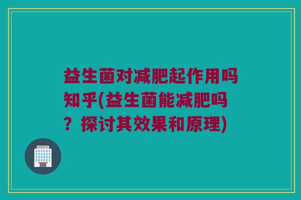 益生菌对减肥起作用吗知乎(益生菌能减肥吗？探讨其效果和原理)