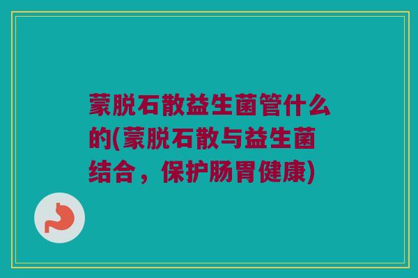 蒙脱石散益生菌管什么的(蒙脱石散与益生菌结合，保护肠胃健康)