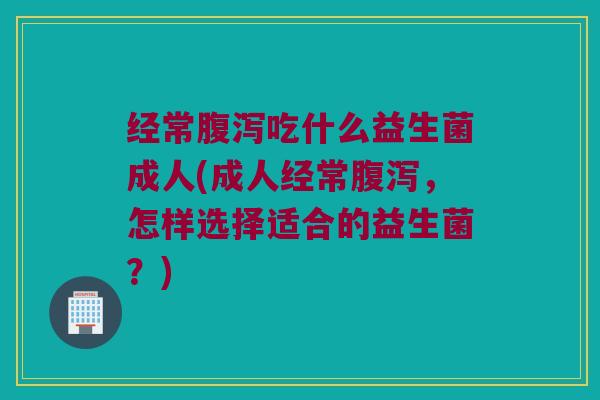 经常腹泻吃什么益生菌成人(成人经常腹泻，怎样选择适合的益生菌？)