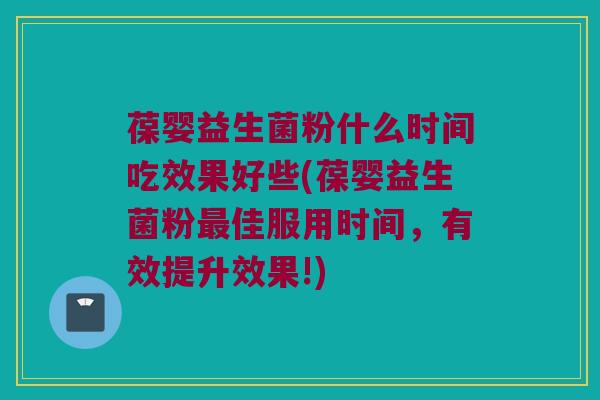 葆婴益生菌粉什么时间吃效果好些(葆婴益生菌粉最佳服用时间，有效提升效果!)