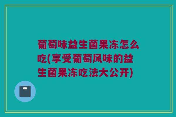 葡萄味益生菌果冻怎么吃(享受葡萄风味的益生菌果冻吃法大公开)