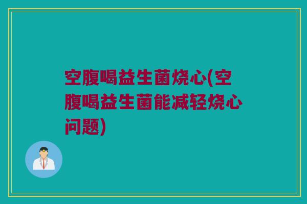 空腹喝益生菌烧心(空腹喝益生菌能减轻烧心问题)