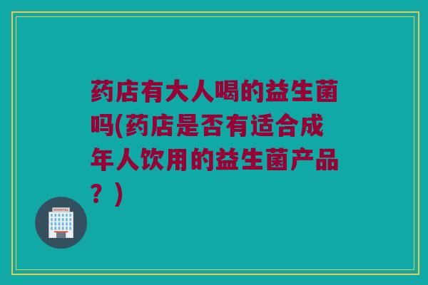 药店有大人喝的益生菌吗(药店是否有适合成年人饮用的益生菌产品？)