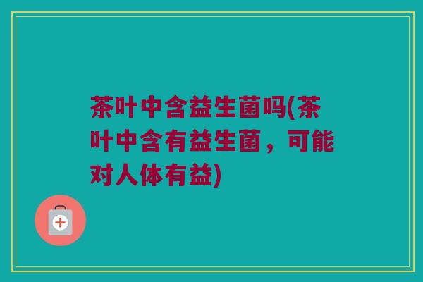 茶叶中含益生菌吗(茶叶中含有益生菌，可能对人体有益)