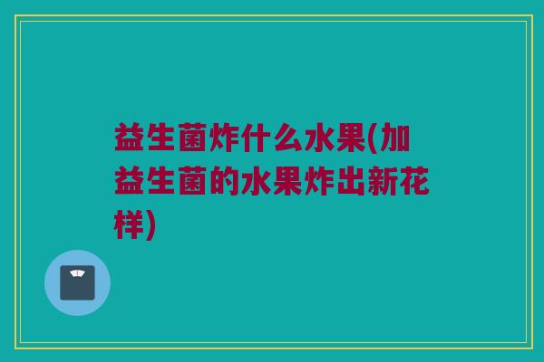 益生菌炸什么水果(加益生菌的水果炸出新花样)