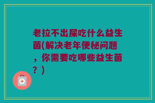 老拉不出屎吃什么益生菌(解决老年便秘问题，你需要吃哪些益生菌？)