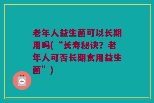 老年人益生菌可以长期用吗(“长寿秘诀？老年人可否长期食用益生菌”)