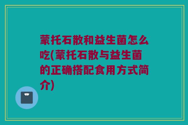蒙托石散和益生菌怎么吃(蒙托石散与益生菌的正确搭配食用方式简介)
