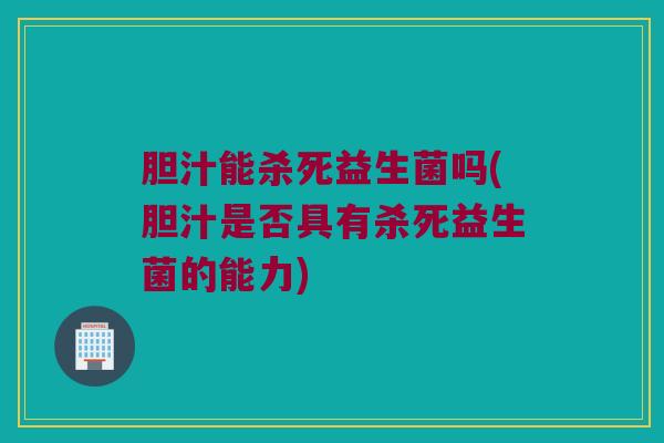 胆汁能杀死益生菌吗(胆汁是否具有杀死益生菌的能力)