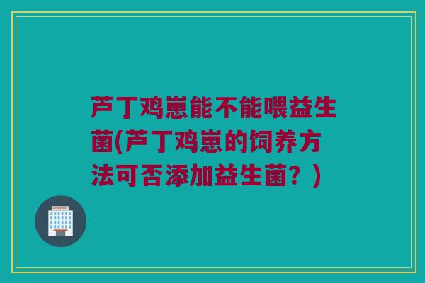 芦丁鸡崽能不能喂益生菌(芦丁鸡崽的饲养方法可否添加益生菌？)