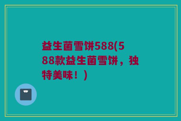 益生菌雪饼588(588款益生菌雪饼，独特美味！)