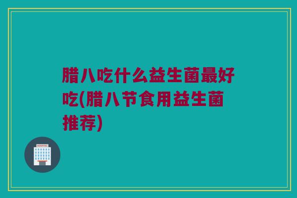 腊八吃什么益生菌最好吃(腊八节食用益生菌推荐)