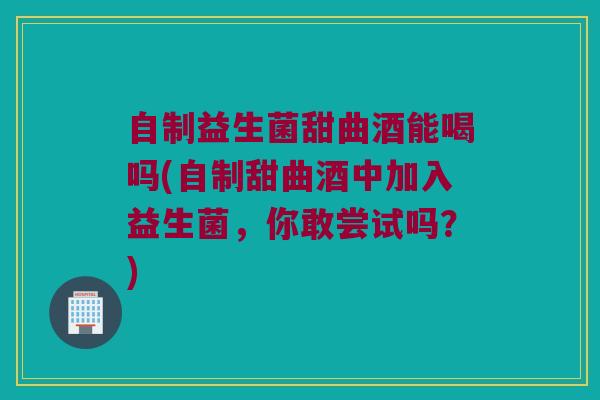 自制益生菌甜曲酒能喝吗(自制甜曲酒中加入益生菌，你敢尝试吗？)