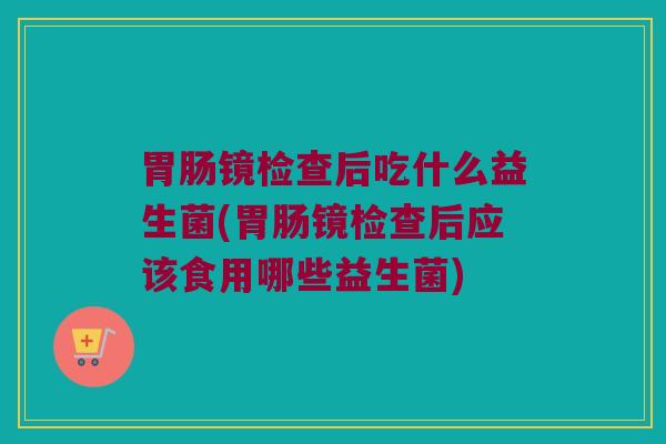 胃肠镜检查后吃什么益生菌(胃肠镜检查后应该食用哪些益生菌)