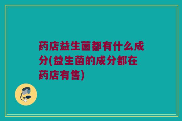 药店益生菌都有什么成分(益生菌的成分都在药店有售)