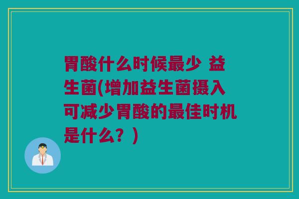 胃酸什么时候最少 益生菌(增加益生菌摄入可减少胃酸的最佳时机是什么？)