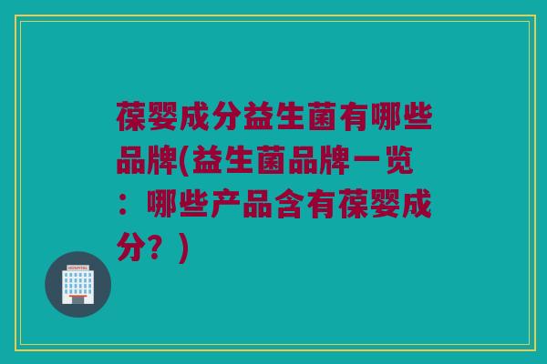 葆婴成分益生菌有哪些品牌(益生菌品牌一览：哪些产品含有葆婴成分？)