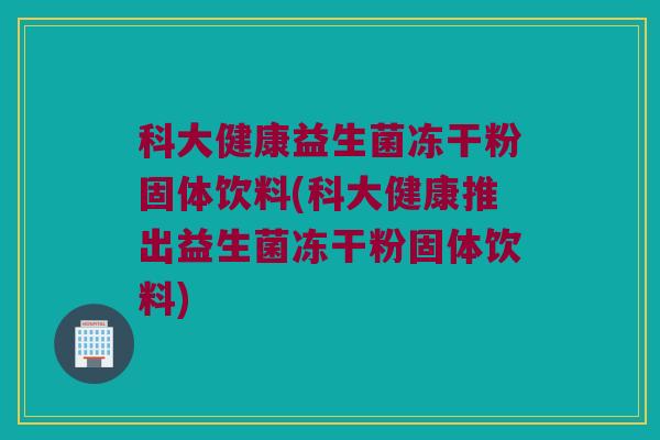 科大健康益生菌冻干粉固体饮料(科大健康推出益生菌冻干粉固体饮料)